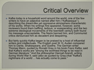  Kafka today is a household word around the world, one of the few
writers to have an adjective named after him (‘‘Kafkaesque’’),
describing the dream-like yet oppressive atmosphere characteristic
of his works. When his writings first appeared, however, some
reviewers found them baffling, tedious, or exasperating; and the two
extreme ideological movements of the twentieth century both found
his message unacceptable. The Nazis banned him, and Communist
critics denounced him as decadent and despairing.
 But fairly quickly Kafka began to be praised by a host of influential
writers and intellectuals. The English poet W. H. Auden compared
him to Dante, Shakespeare, and Goethe. The German writer
Thomas Mann, quoted by Ronald Gray in his book Franz Kafka, said
that Kafka's works are "among the worthiest things to be read in
German literature." And the philosopher Hannah Arendt, writing
during World War II, said (also as quoted by Gray) that "Kafka's
nightmare of a world ... has actually come to pass.’’
 