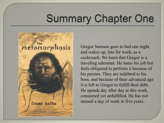 Gregor Samson goes to bed one night
and wakes up, late for work, as a
cockroach. We learn that Gregor is a
traveling salesman. He hates his job but
feels obligated to perform it because of
his parents. They are indebted to his
boss, and because of their advanced age
it is left to Gregor to fulfill their debt.
He spends day after day at this work,
consumed yet unfulfilled. He has not
missed a day of work in five years.
 