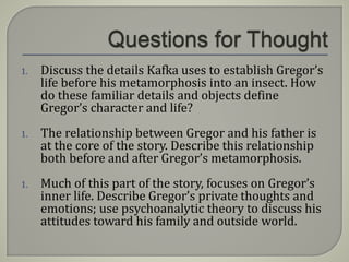 1. Discuss the details Kafka uses to establish Gregor’s
life before his metamorphosis into an insect. How
do these familiar details and objects define
Gregor’s character and life?
1. The relationship between Gregor and his father is
at the core of the story. Describe this relationship
both before and after Gregor’s metamorphosis.
1. Much of this part of the story, focuses on Gregor’s
inner life. Describe Gregor’s private thoughts and
emotions; use psychoanalytic theory to discuss his
attitudes toward his family and outside world.
 