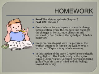  Read The Metamorphosis Chapter 2
 Post #20: Choose 1
 Grete’s character undergoes a dramatic change
in this section. Trace the changes that highlight
the changes in her attitude, character, and
personality. Can feminist theory help explain her
behavior?
 Gregor refuses to part with the picture of the
woman wrapped in furs on the wall. Why is it
important? Explain its symbolic meaning.
 In this section of the story, Gregor’s sense of guilt
is highlighted. Use Psychoanalytic theory to
explain Gregor’s guilt. Consider how his lingering
guilt affects his state of mind and his feelings
toward his family.
 