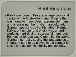  Kafka was born in Prague, a large provincial
capital of the Austro-Hungarian Empire that
was home to many Czechs, some Germans,
and a lesser number of German-cultured,
German-speaking Jews. His father, Hermann
Kafka, of humble rural origin, was a hard-
working, hard-driving, successful merchant.
His mother tongue was Czech, but he spoke
German, correctly seeing the language as an
important card to be played in the contest for
social and economic mobility and security.
 