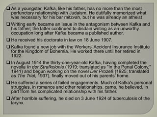  As a youngster, Kafka, like his father, has no more than the most
perfunctory relationship with Judaism. He dutifully memorized what
was necessary for his bar mitzvah, but he was already an atheist
 Writing early became an issue in the antagonism between Kafka and
his father; the latter continued to disdain writing as an unworthy
occupation long after Kafka became a published author.
 He received his doctorate in law on 18 June 1907.
 Kafka found a new job with the Workers' Accident Insurance Institute
for the Kingdom of Bohemia. He worked there until her retired in
1922.
 In August 1914 the thirty-one-year-old Kafka, having completed the
novella In der Strafkolonie (1919; translated as "In the Penal Colony,"
1941) and begun working on the novel Der Prozeß (1925; translated
as The Trial, 1937), finally moved out of his parents' home.
 He suffered a series of failed engagements. Much of Kafka's personal
struggles, in romance and other relationships, came, he believed, in
part from his complicated relationship with his father.
 After horrible suffering, he died on 3 June 1924 of tuberculosis of the
larynx.
 