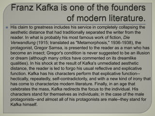  His claim to greatness includes his service in completely collapsing the
aesthetic distance that had traditionally separated the writer from the
reader. In what is probably his most famous work of fiction, Die
Verwandlung (1915; translated as "Metamorphosis," 1936-1938), the
protagonist, Gregor Samsa, is presented to the reader as a man who has
become an insect; Gregor's condition is never suggested to be an illusion
or dream (although many critics have commented on its dreamlike
qualities). In his shock at the result of Kafka's unmediated aesthetic
distance, the reader is led to forgo his usual reflective and explicative
function. Kafka has his characters perform that explicative function--
hectically, repeatedly, self-contradictorily, and with a new kind of irony that
has come to characterize modern literature. Finally, in an age that
celebrates the mass, Kafka redirects the focus to the individual. His
characters stand for themselves as individuals; in the case of the male
protagonists--and almost all of his protagonists are male--they stand for
Kafka himself.
 