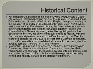  For most of Kafka's lifetime, his home town of Prague was a Czech
city within a German-speaking empire, the Austro-Hungarian Empire.
Only at the end of World War I did that Empire disappear, leading to
the creation of an independent Czechoslovakia. But in 1912, when
Kafka was writing The Metamorphosis, the Czechs had not yet won
their independence, and despite its Czech majority, Prague was
dominated by a German-speaking elite. Recognizing where the
power lay in the city, the Jews of Prague tended to identify with the
German minority rather than with the Czech majority; the Czechs
therefore considered the Jews to be part of the German community,
but the Germans themselves did not. As a result, it was easy for the
Jews to feel that they did not fit in anywhere.
 In general, Prague was a city of ethnic tensions, primarily between
Czechs and Germans and between Czechs and Jews. In 1897,
when Kafka was fourteen, the tensions erupted into anti-Semitic riots
started by the Czechs. Thus Kafka would have grown up knowing
hatred and hostility as well as the difficulty of fitting in.
 