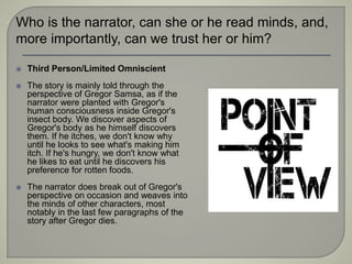  Third Person/Limited Omniscient
 The story is mainly told through the
perspective of Gregor Samsa, as if the
narrator were planted with Gregor's
human consciousness inside Gregor's
insect body. We discover aspects of
Gregor's body as he himself discovers
them. If he itches, we don't know why
until he looks to see what's making him
itch. If he's hungry, we don't know what
he likes to eat until he discovers his
preference for rotten foods.
 The narrator does break out of Gregor's
perspective on occasion and weaves into
the minds of other characters, most
notably in the last few paragraphs of the
story after Gregor dies.
Who is the narrator, can she or he read minds, and,
more importantly, can we trust her or him?
 