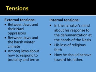 External tensions:
 Between Jews and
their Nazi
oppressors
 Between Jews and
the harsh winter
climate
 Among Jews about
how to respond to
brutality and terror
Internal tensions:
 In the narrator’s mind
about his response to
the dehumanization at
the hands of the Nazis
 His loss of religious
faith
 How he should behave
toward his father.
 