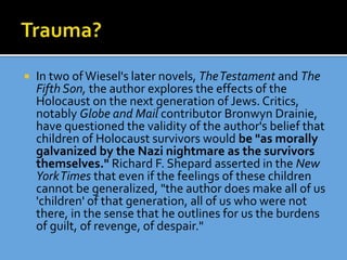  In two ofWiesel's later novels, TheTestament and The
Fifth Son, the author explores the effects of the
Holocaust on the next generation of Jews. Critics,
notably Globe and Mail contributor Bronwyn Drainie,
have questioned the validity of the author's belief that
children of Holocaust survivors would be "as morally
galvanized by the Nazi nightmare as the survivors
themselves." Richard F. Shepard asserted in the New
YorkTimes that even if the feelings of these children
cannot be generalized, "the author does make all of us
'children' of that generation, all of us who were not
there, in the sense that he outlines for us the burdens
of guilt, of revenge, of despair."
 