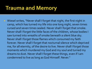  Wiesel writes, "Never shall I forget that night, the first night in
camp, which has turned my life into one long night, seven times
cursed and seven times sealed. Never shall I forget that smoke.
Never shall I forget the little faces of the children, whose bodies I
saw turned into wreaths of smoke beneath a silent blue sky.
Never shall I forget those flames which consumed my faith
forever. Never shall I forget that nocturnal silence which deprived
me, for all eternity, of the desire to live. Never shall I forget those
moments which murdered my God and my soul and turned my
dreams to dust. Never shall I forget these things, even if I am
condemned to live as long as God Himself. Never."
 