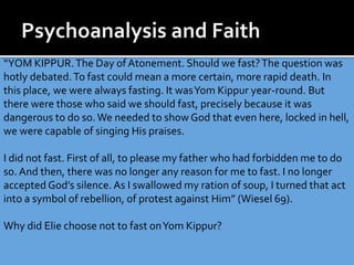 “YOM KIPPUR.The Day of Atonement. Should we fast?The question was
hotly debated.To fast could mean a more certain, more rapid death. In
this place, we were always fasting. It wasYom Kippur year-round. But
there were those who said we should fast, precisely because it was
dangerous to do so.We needed to show God that even here, locked in hell,
we were capable of singing His praises.
I did not fast. First of all, to please my father who had forbidden me to do
so. And then, there was no longer any reason for me to fast. I no longer
accepted God’s silence. As I swallowed my ration of soup, I turned that act
into a symbol of rebellion, of protest against Him” (Wiesel 69).
Why did Elie choose not to fast onYom Kippur?
 