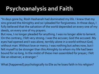 “In days gone by, Rosh Hashanah had dominated my life. I knew that my
sins grieved the Almighty and so I pleaded for forgiveness. In those days, I
fully believed that the salvation of the world depended on every one of my
deeds, on every one of my prayers.
But now, I no longer pleaded for anything. I was no longer able to lament.
On the contrary, I felt very strong. I was the accuser, God the accused. My
eyes had opened and I was alone, terribly alone in a world without God,
without man.Without love or mercy. I was nothing but ashes now, but I
felt myself to be stronger than this Almighty to whom my life had been
bound for so long. In the midst of these men assembled for prayer, I felt
like an observer, a stranger.”
What [happened] psychologically to Elie as he loses faith in his religion?
 