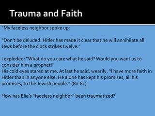“My faceless neighbor spoke up:
“Don’t be deluded. Hitler has made it clear that he will annihilate all
Jews before the clock strikes twelve.”
I exploded: “What do you care what he said? Would you want us to
consider him a prophet?
His cold eyes stared at me. At last he said, wearily: “I have more faith in
Hitler than in anyone else. He alone has kept his promises, all his
promises, to the Jewish people.” (80-81)
How has Elie’s “faceless neighbor” been traumatized?
 