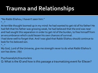 “No Rabbi Eliahou, I haven’t seen him.”
“…”
At terrible thought loomed up in my mind: he had wanted to get rid of his father! He
had felt that his father was growing weak, he had believed that the end was near
and had sought this separation in order to get rid of the burden, to free himself from
an encumbrance which could lessen his own chances of survival.
I had done well to forget that.And I was glad that Rabbi Eliahou should continue to
look for his beloved son.
“…”
My God, Lord of the Universe, give me strength never to do what Rabbi Eliahou’s
son has done. ( 87)
Psychoanalytic/trauma lens
Q:What is the ID and how is this passage a traumatizing event for Eliezer?
 