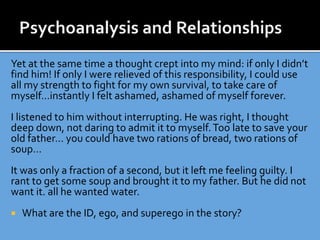 Yet at the same time a thought crept into my mind: if only I didn’t
find him! If only I were relieved of this responsibility, I could use
all my strength to fight for my own survival, to take care of
myself…instantly I felt ashamed, ashamed of myself forever.
I listened to him without interrupting. He was right, I thought
deep down, not daring to admit it to myself.Too late to save your
old father… you could have two rations of bread, two rations of
soup…
It was only a fraction of a second, but it left me feeling guilty. I
rant to get some soup and brought it to my father. But he did not
want it. all he wanted water.
 What are the ID, ego, and superego in the story?
 