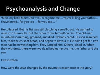 “Meir, my little Meir! Don’t you recognize me …You’re killing your father…
I have bread…for you too … for you too… ”
He collapsed. But his fist was still clutching a small crust. He wanted to
raise it to his mouth. But the other threw himself on him.The old man
mumbled something, groaned, and died. Nobody cared. His son searched
him, took the crust of bread, and began to devour it. He didn’t get far.Two
men had been watching him.They jumped him. Others joined in.When
they withdrew, there were two dead bodies next to me, the father and the
son.
I was sixteen.
How were the Jews changed by the traumatic experience in the story?
 
