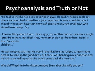 “He told us that he had been deported in 1942. He said, “I heard people say
that a transport had arrived from your region and I came to look for you. I
thought you might have some news of Reizel and my two small boys who
stayed in Antwerp…”43
I knew nothing about them…Since 1940, my mother had not received a single
letter from them. But I lied: “Yes, my mother did hear from them. Reizel is
fine. So are the
children…”
He was weeping with joy. He would have liked to stay longer, to learn more
details, to soak up the good news, but an SS was heading in our direction and
he had to go, telling us that he would come back the next day.”
Why didWiesel lie to his distant relative Stein about his wife and son?
 