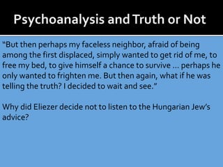 “But then perhaps my faceless neighbor, afraid of being
among the first displaced, simply wanted to get rid of me, to
free my bed, to give himself a chance to survive … perhaps he
only wanted to frighten me. But then again, what if he was
telling the truth? I decided to wait and see.”
Why did Eliezer decide not to listen to the Hungarian Jew’s
advice?
 