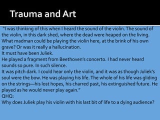 “I was thinking of this when I heard the sound of the violin.The sound of
the violin, in this dark shed, where the dead were heaped on the living.
What madman could be playing the violin here, at the brink of his own
grave? Or was it really a hallucination.
It must have been Juliek.
He played a fragment from Beethoven’s concerto. I had never heard
sounds so pure. In such silence.
It was pitch dark. I could hear only the violin, and it was as though Juliek’s
soul were the bow. He was playing his life.The whole of his life was gliding
on the strings—his lost hopes, his charred past, his extinguished future. He
played as he would never play again.”
QHQ:
Why does Juliek play his violin with his last bit of life to a dying audience?
 