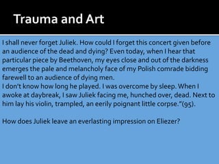 I shall never forget Juliek. How could I forget this concert given before
an audience of the dead and dying? Even today, when I hear that
particular piece by Beethoven, my eyes close and out of the darkness
emerges the pale and melancholy face of my Polish comrade bidding
farewell to an audience of dying men.
I don’t know how long he played. I was overcome by sleep. When I
awoke at daybreak, I saw Juliek facing me, hunched over, dead. Next to
him lay his violin, trampled, an eerily poignant little corpse.”(95).
How does Juliek leave an everlasting impression on Eliezer?
 