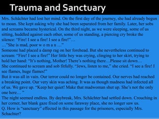 Mrs. Schächter had lost her mind. On the first day of the journey, she had already begun
to moan. She kept asking why she had been separated from her family. Later, her sobs
and screams became hysterical. On the third night, as we were sleeping, some of us
sitting, huddled against each other, some of us standing, a piercing cry broke the
silence: “Fire! I see a fire! I see a fire!”…
…”She is mad, poor w o m a n …”
Someone had placed a damp rag on her forehead. But she nevertheless continued to
scream: “Fire! I see a fire!” Her little boy was crying, clinging to her skirt, trying to
hold her hand: “It’s nothing, Mother! There’s nothing there…Please sit down…
She continued to scream and sob fitfully. “Jews, listen to me,” she cried. “I see a fire! I
see flames, huge flames!”
But it was all in vain. Our terror could no longer be contained. Our nerves had reached
a breaking point. Our very skin was aching. It was as though madness had infected all
of us. We gave up. “Keep her quiet! Make that madwoman shut up. She’s not the only
one here… ”
The night seemed endless. By daybreak, Mrs. Schächter had settled down. Crouching in
her corner, her blank gaze fixed on some faraway place, she no longer saw us.
Q. How is “sanctuary” effected in this passage for the prisoners, especially Mrs.
Schachter?
 