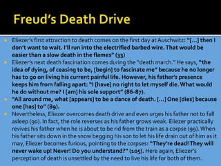  Eliezer’s first attraction to death comes on the first day at Auschwitz: “[…] then I
don’t want to wait. I’ll run into the electrified barbed wire.That would be
easier than a slow death in the flames” (33)
 Eliezer’s next death fascination comes during the “death march.” He says, “the
idea of dying, of ceasing to be, [begin] to fascinate me” because he no longer
has to go on living his current painful life. However, his father’s presence
keeps him from falling apart: “I [have] no right to let myself die.What would
he do without me? I [am] his sole support” (86-87).
 “All around me, what [appears] to be a dance of death. […] One [dies] because
one [has] to” (89).
 Nevertheless, Eliezer overcomes death drive and even urges his father not to fall
asleep (90). In fact, the role reverses as his father grows weak. Eliezer practically
revives his father when he is about to be rid from the train as a corpse (99).When
his father sits down in the snow begging his son to let his life drain out of him as it
may, Eliezer becomes furious, pointing to the corpses: “They’re dead!They will
never wake up! Never! Do you understand?” (105). Here again, Eliezer’s
perception of death is unsettled by the need to live his life for both of them.
 