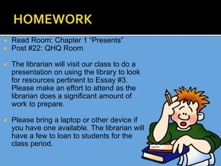  Read Room: Chapter 1 “Presents”
 Post #22: QHQ Room
 The librarian will visit our class to do a
presentation on using the library to look
for resources pertinent to Essay #3.
Please make an effort to attend as the
librarian does a significant amount of
work to prepare.
 Please bring a laptop or other device if
you have one available. The librarian will
have a few to loan to students for the
class period.
 