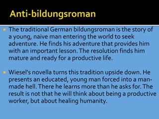  The traditional German bildungsroman is the story of
a young, naive man entering the world to seek
adventure. He finds his adventure that provides him
with an important lesson.The resolution finds him
mature and ready for a productive life.
 Wiesel's novella turns this tradition upside down. He
presents an educated, young man forced into a man-
made hell.There he learns more than he asks for.The
result is not that he will think about being a productive
worker, but about healing humanity.
 
