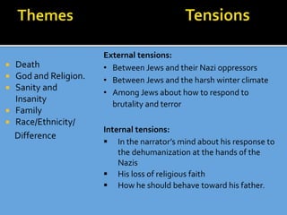  Death
 God and Religion.
 Sanity and
Insanity
 Family
 Race/Ethnicity/
Difference
Tensions
External tensions:
• Between Jews and their Nazi oppressors
• Between Jews and the harsh winter climate
• Among Jews about how to respond to
brutality and terror
Internal tensions:
 In the narrator’s mind about his response to
the dehumanization at the hands of the
Nazis
 His loss of religious faith
 How he should behave toward his father.
 