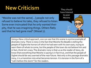 “Moishe was not the same[…] people not only
refused to believe his tales, they refused to listen.
Some even insinuated that he only wanted their
pity, that he was imagining things. Others flatly
said that he had gone mad” (Wiesel 7).
Using a New critical approach, one can see that this scene is a prime example of
dramatic irony.There is irony in the fact that Moishe the Beadle is telling the
people of Sighet the horrors of which he had seen with his own eyes, trying to
warn them of whats to come, but the people of the town do not believe him and
in fact, think he’s crazy.The dramatic irony is that us as the reader of story, do
know that everything that Moishe is saying is in fact true, and that the people of
Sighet should be very worried of the near future. Not only is this passage dramatic
irony, it is a transition into what becomes tension. It is tension in the form of a
“calm before the storm” for the readers.
They should
have listened
to poor
Moishe
 
