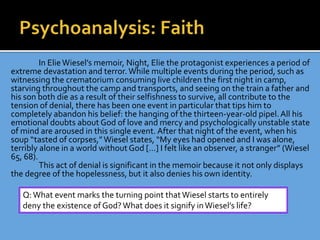 In ElieWiesel’s memoir, Night, Elie the protagonist experiences a period of
extreme devastation and terror.While multiple events during the period, such as
witnessing the crematorium consuming live children the first night in camp,
starving throughout the camp and transports, and seeing on the train a father and
his son both die as a result of their selfishness to survive, all contribute to the
tension of denial, there has been one event in particular that tips him to
completely abandon his belief: the hanging of the thirteen-year-old pipel.All his
emotional doubts about God of love and mercy and psychologically unstable state
of mind are aroused in this single event. After that night of the event, when his
soup “tasted of corpses,”Wiesel states, “My eyes had opened and I was alone,
terribly alone in a world without God […] I felt like an observer, a stranger” (Wiesel
65, 68).
This act of denial is significant in the memoir because it not only displays
the degree of the hopelessness, but it also denies his own identity.
Q:What event marks the turning point thatWiesel starts to entirely
deny the existence of God?What does it signify inWiesel’s life?
 