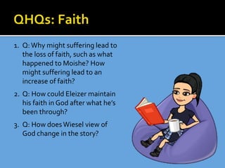 1. Q:Why might suffering lead to
the loss of faith, such as what
happened to Moishe? How
might suffering lead to an
increase of faith?
2. Q: How could Eleizer maintain
his faith in God after what he’s
been through?
3. Q: How doesWiesel view of
God change in the story?
 