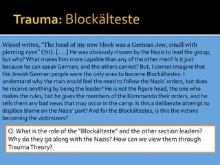 Wiesel writes, “The head of my new block was a German Jew, small with
piercing eyes” (70). [. . .] He was obviously chosen by the Nazis to lead the group,
but why?What makes him more capable than any of the other men? Is it just
because he can speak German, and the others cannot? But, I cannot imagine that
the Jewish German people were the only ones to become Blockältestes. I
understand why the man would feel the need to follow the Nazis’ orders, but does
he receive anything by being the leader? He is not the figure head, the one who
makes the rules, but he gives the members of the Kommando their orders, and he
tells them any bad news that may occur in the camp. Is this a deliberate attempt to
displace blame on the Nazis’ part?And for the Blockältestes, is this the victims
becoming the victimizers?
Q:What is the role of the “Blockälteste” and the other section leaders?
Why do they go along with the Nazis? How can we view them through
TraumaTheory?
 
