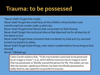 “Never shall I forget that smoke.
Never shall I forget the small faces of the children whose bodies I saw
transformed into smoke under a silent sky.
Never shall I forget those flames that consumed my faith forever.
Never shall I forget the nocturnal silence that deprived me for all eternity of
the desire to live.
Never shall I forget those moments that murdered my God and my soul and
turned my dreams to ashes.
Never shall I forget those things, even were I condemned to live as long as God
Himself.
Never.” (Wiesel 34)
Cathy Caruth explains that, “To be traumatized is precisely to be possessed
by an image or event” ( 3-5), which defines trauma to be an image or event
that has possessed, or literally scarred the person for life.The reader can see
that the narrator, speaking as Eliezer, has been horrifically possessed so
badly that he uses repetition to provide his traumas.
 