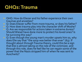  QHQ: How do Eliezer and his father experience their own
traumas and anxieties?
 Q: Does Eliezer suffer from more trauma, or does his father?
 Q: How does trauma play into the character shift of Moshe?
 Q: Are we responsible for actions taken in extreme duress?
ShouldWiesel have done more to protect his loved ones? Is
he surviving this way?
 Q: Even though the young man’s murder upsets him so, why
does Elie say that “the soup was better than ever” (63). If
thought about throughTrauma theory, could this be a sign
that Elie is almost taking on the role of the victimizer, and
through this role, does he feel like he can regain some of the
power that the Nazis stripped him of when he was sent to
Auschwitz?
 