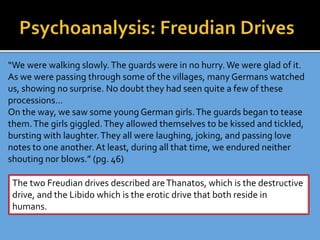 “We were walking slowly.The guards were in no hurry. We were glad of it.
As we were passing through some of the villages, many Germans watched
us, showing no surprise. No doubt they had seen quite a few of these
processions…
On the way, we saw some young German girls.The guards began to tease
them.The girls giggled.They allowed themselves to be kissed and tickled,
bursting with laughter.They all were laughing, joking, and passing love
notes to one another. At least, during all that time, we endured neither
shouting nor blows.” (pg. 46)
The two Freudian drives described areThanatos, which is the destructive
drive, and the Libido which is the erotic drive that both reside in
humans.
 