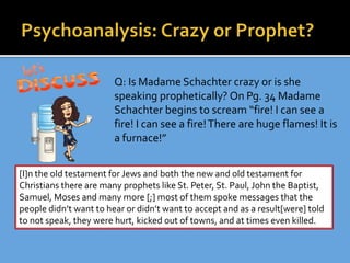 Q: Is Madame Schachter crazy or is she
speaking prophetically? On Pg. 34 Madame
Schachter begins to scream “fire! I can see a
fire! I can see a fire!There are huge flames! It is
a furnace!”
[I]n the old testament for Jews and both the new and old testament for
Christians there are many prophets like St. Peter, St. Paul, John the Baptist,
Samuel, Moses and many more [;] most of them spoke messages that the
people didn’t want to hear or didn’t want to accept and as a result[were] told
to not speak, they were hurt, kicked out of towns, and at times even killed.
 