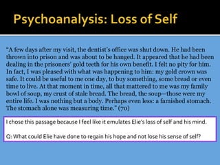 “A few days after my visit, the dentist’s office was shut down. He had been
thrown into prison and was about to be hanged. It appeared that he had been
dealing in the prisoners’ gold teeth for his own benefit. I felt no pity for him.
In fact, I was pleased with what was happening to him: my gold crown was
safe. It could be useful to me one day, to buy something, some bread or even
time to live. At that moment in time, all that mattered to me was my family
bowl of soup, my crust of stale bread. The bread, the soup—those were my
entire life. I was nothing but a body. Perhaps even less: a famished stomach.
The stomach alone was measuring time.” (70)
I chose this passage because I feel like it emulates Elie’s loss of self and his mind.
Q:What could Elie have done to regain his hope and not lose his sense of self?
 