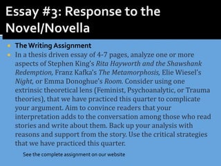  The Writing Assignment
 In a thesis driven essay of 4-7 pages, analyze one or more
aspects of Stephen King’s Rita Hayworth and the Shawshank
Redemption, Franz Kafka’s The Metamorphosis, Elie Wiesel’s
Night, or Emma Donoghue’s Room. Consider using one
extrinsic theoretical lens (Feminist, Psychoanalytic, or Trauma
theories), that we have practiced this quarter to complicate
your argument. Aim to convince readers that your
interpretation adds to the conversation among those who read
stories and write about them. Back up your analysis with
reasons and support from the story. Use the critical strategies
that we have practiced this quarter.
See the complete assignment on our website
 