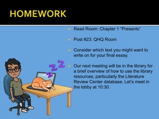  Read Room: Chapter 1 “Presents”
 Post #23: QHQ Room
 Consider which text you might want to
write on for your final essay.
 Our next meeting will be in the library for
a brief overview of how to use the library
resources, particularly the Literature
Review Center database. Let’s meet in
the lobby at 10:30.
 
