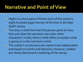  Night is a short piece of fiction born of the author's
eight hundred-page memoir of his time in the Nazi
death camps.
 The story is told from the first person point of view.
Not only does the narration not enter other
characters’ minds, there is little effort to explain what
is going on in the narrator’s mind.
 The reader's conclusions are meant to be independent
and based on events and behavior; however, readers
are clearly led toward a loathing of the camps.
 