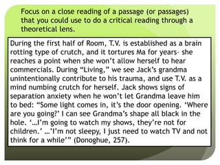 Focus on a close reading of a passage (or passages)
that you could use to do a critical reading through a
theoretical lens.
During the first half of Room, T.V. is established as a brain
rotting type of crutch, and it tortures Ma for years– she
reaches a point when she won’t allow herself to hear
commercials. During “Living,” we see Jack’s grandma
unintentionally contribute to his trauma, and use T.V. as a
mind numbing crutch for herself. Jack shows signs of
separation anxiety when he won’t let Grandma leave him
to bed: “Some light comes in, it’s the door opening. ‘Where
are you going?’ I can see Grandma’s shape all black in the
hole. ‘…I’m going to watch my shows, they’re not for
children.’ …’I’m not sleepy, I just need to watch TV and not
think for a while’” (Donoghue, 257).
 