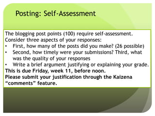 Posting: Self-Assessment
The blogging post points (100) require self-assessment.
Consider three aspects of your responses:
• First, how many of the posts did you make? (26 possible)
• Second, how timely were your submissions? Third, what
was the quality of your responses
• Write a brief argument justifying or explaining your grade.
This is due Friday, week 11, before noon.
Please submit your justification through the Kaizena
“comments” feature.
 
