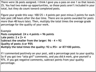 There were 26 posts assigned. I think I gave you a pass on one 1 so that leaves
25. You had two make-up opportunities, so those posts aren’t included in your
total, but they do count toward completed posts.
Figure your grade this way: 100/25 = 4 points per post minus 2 points for each
late post (48 hours after the due time. There are no points awarded for posts
more than 48 hours late). Then, multiply the total times the average grade
percentage for the quality of your work.
Example
Posts completed: 24 x 4 points = 96 points
Late posts: 2 x 2= 4
Subtract the smaller from the larger: 96 – 4 = 92
Quality of posts: A or 95%
Multiply the total times the quality: 92 x.95= or 87/100 points.
If I commented positively on your post, add a percentage post to your quality.
So if you got two “atta girl” comments, and you did A work, give yourself a
97%. If you got negative comments, subtract points from your quality
percentage.
 