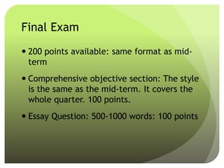 Final Exam
 200 points available: same format as mid-
term
 Comprehensive objective section: The style
is the same as the mid-term. It covers the
whole quarter. 100 points.
 Essay Question: 500-1000 words: 100 points
 
