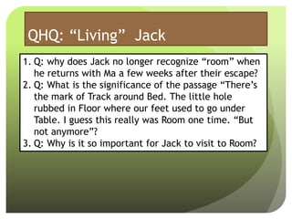 QHQ: “Living” Jack
1. Q: why does Jack no longer recognize “room” when
he returns with Ma a few weeks after their escape?
2. Q: What is the significance of the passage “There’s
the mark of Track around Bed. The little hole
rubbed in Floor where our feet used to go under
Table. I guess this really was Room one time. “But
not anymore”?
3. Q: Why is it so important for Jack to visit to Room?
 