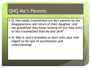 QHQ Ma’s Parents
 Q: How badly traumatized are Ma’s parents by the
disappearance and return of their daughter, and
the grandchild they knew nothing of? Are they more
or less traumatized than Ma and Jack?
 Q: Why is Jack’s Grandma so short with Jack with
regard to his lack of socialization and
understanding?
 