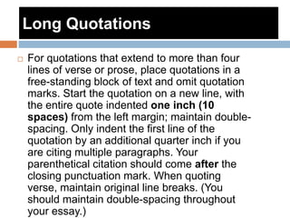 Long Quotations
 For quotations that extend to more than four
lines of verse or prose, place quotations in a
free-standing block of text and omit quotation
marks. Start the quotation on a new line, with
the entire quote indented one inch (10
spaces) from the left margin; maintain double-
spacing. Only indent the first line of the
quotation by an additional quarter inch if you
are citing multiple paragraphs. Your
parenthetical citation should come after the
closing punctuation mark. When quoting
verse, maintain original line breaks. (You
should maintain double-spacing throughout
your essay.)
 
