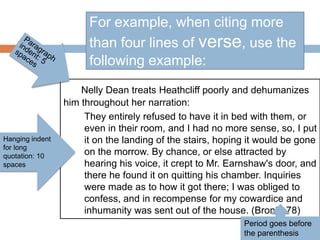 Nelly Dean treats Heathcliff poorly and dehumanizes
him throughout her narration:
They entirely refused to have it in bed with them, or
even in their room, and I had no more sense, so, I put
it on the landing of the stairs, hoping it would be gone
on the morrow. By chance, or else attracted by
hearing his voice, it crept to Mr. Earnshaw's door, and
there he found it on quitting his chamber. Inquiries
were made as to how it got there; I was obliged to
confess, and in recompense for my cowardice and
inhumanity was sent out of the house. (Bronte 78)
For example, when citing more
than four lines of verse, use the
following example:
Hanging indent
for long
quotation: 10
spaces
Period goes before
the parenthesis
 