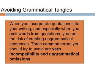 Avoiding Grammatical Tangles
 When you incorporate quotations into
your writing, and especially when you
omit words from quotations, you run
the risk of creating ungrammatical
sentences. Three common errors you
should try to avoid are verb
incompatibility and ungrammatical
omissions.
 