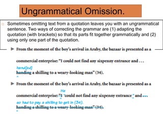 Ungrammatical Omission.
 Sometimes omitting text from a quotation leaves you with an ungrammatical
sentence. Two ways of correcting the grammar are (1) adapting the
quotation (with brackets) so that its parts fit together grammatically and (2)
using only one part of the quotation.
 