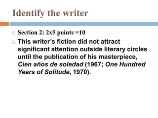 Identify the writer
 Section 2: 2x5 points =10
 This writer’s fiction did not attract
significant attention outside literary circles
until the publication of his masterpiece,
Cien años de soledad (1967; One Hundred
Years of Solitude, 1970).
 